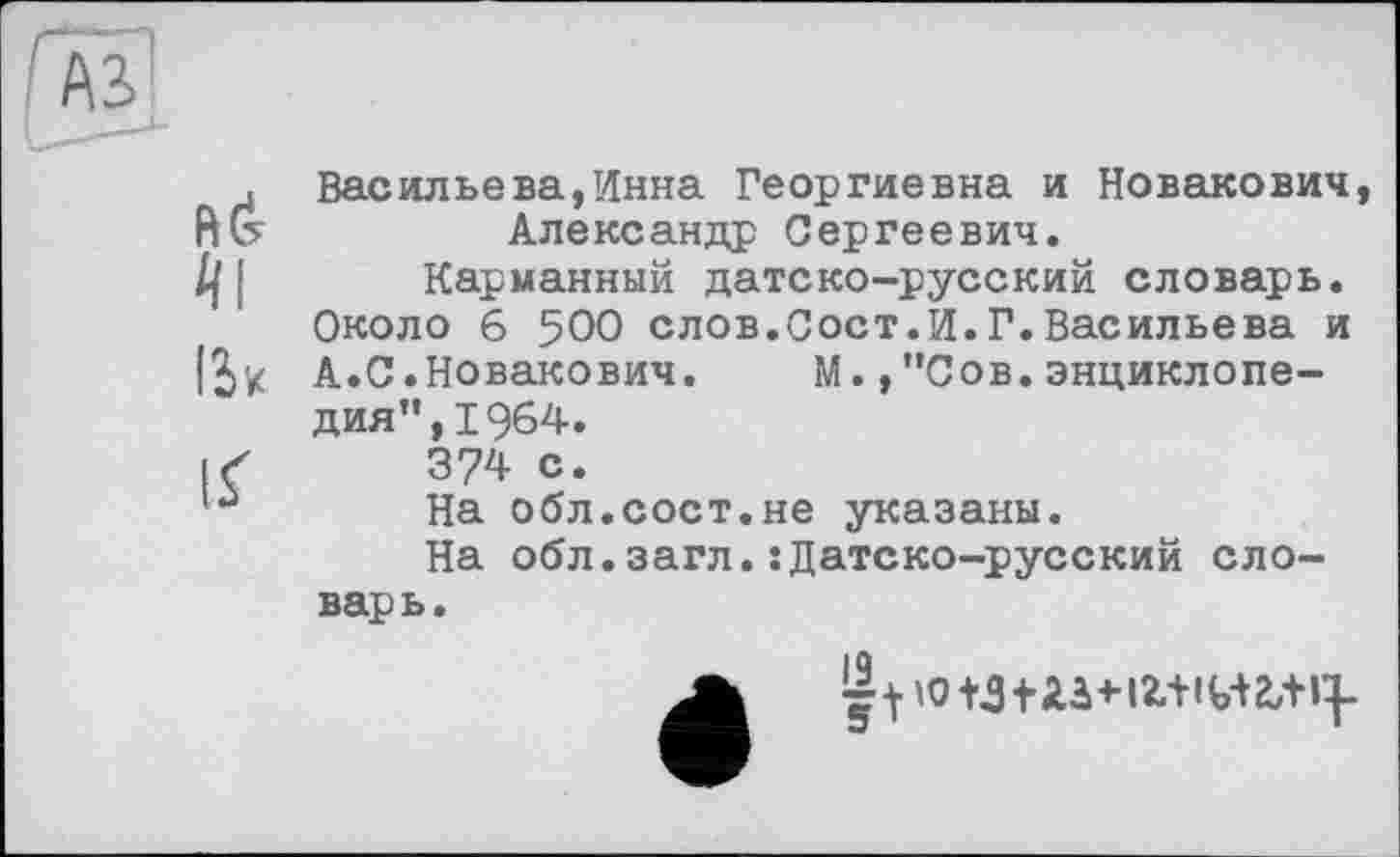 ﻿№
її
Васильева,Инна Георгиевна и Новакович Александр Сергеевич.
Карманный датско-русский словарь. Около 6 500 слов.Сост.И.Г.Васильева и А.С.Новакович. М., "Сов.энциклопедия", 1964.
374 с.
На обл.сост.не указаны.
На обл.загл.:Датско-русский словарь.
